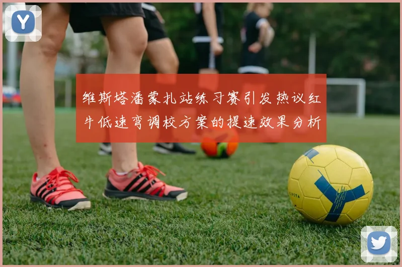 维斯塔潘蒙扎站练习赛引发热议红牛低速弯调校方案的提速效果分析